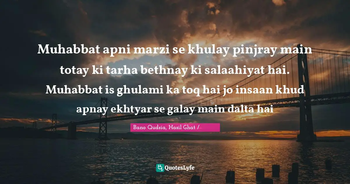 Muhabbat apni marzi se khulay pinjray main totay ki tarha bethnay ki salaahiyat hai. Muhabbat is ghulami ka toq hai jo insaan khud apnay ekhtyar se galay main dalta hai