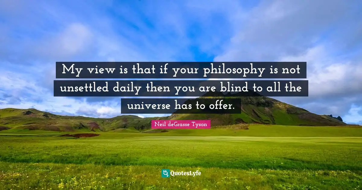 My view is that if your philosophy is not unsettled daily then you are blind to all the universe has to offer.