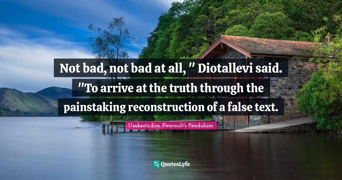 Not bad, not bad at all, " Diotallevi said. "To arrive at the truth through the painstaking reconstruction of a false text.