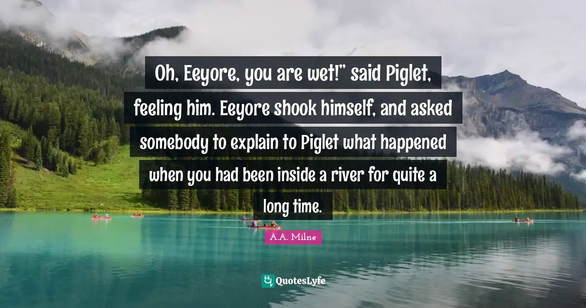 Oh, Eeyore, you are wet!” said Piglet, feeling him. Eeyore shook himself, and asked somebody to explain to Piglet what happened when you had been inside a river for quite a long time.