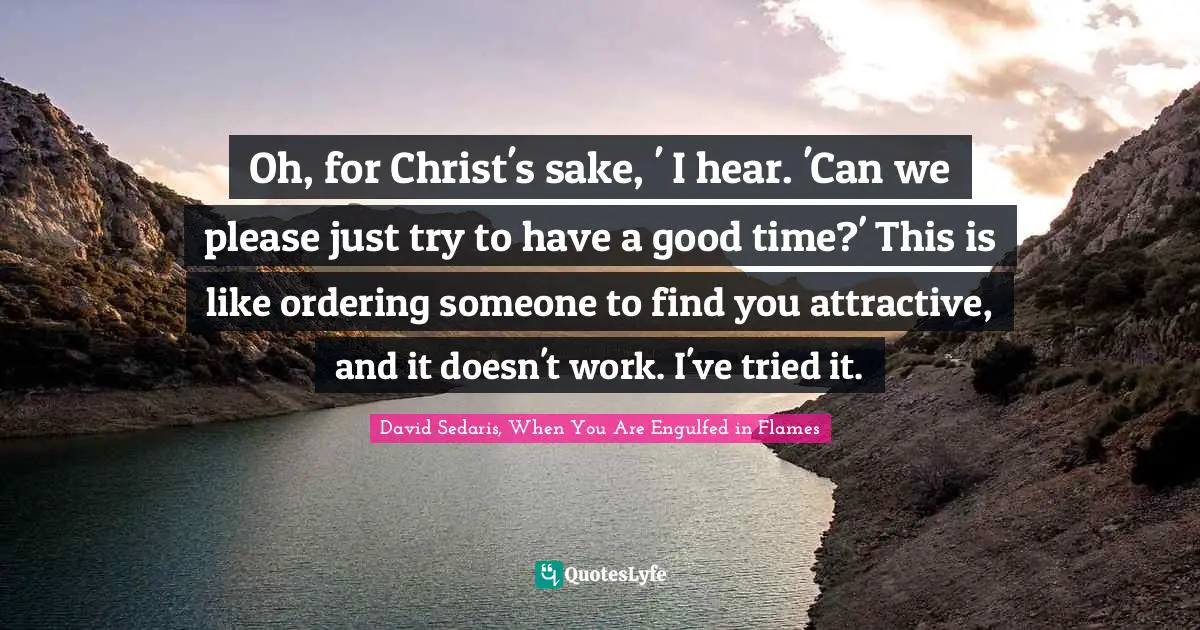 Oh, for Christ's sake, ' I hear. 'Can we please just try to have a good time?' This is like ordering someone to find you attractive, and it doesn't work. I've tried it.