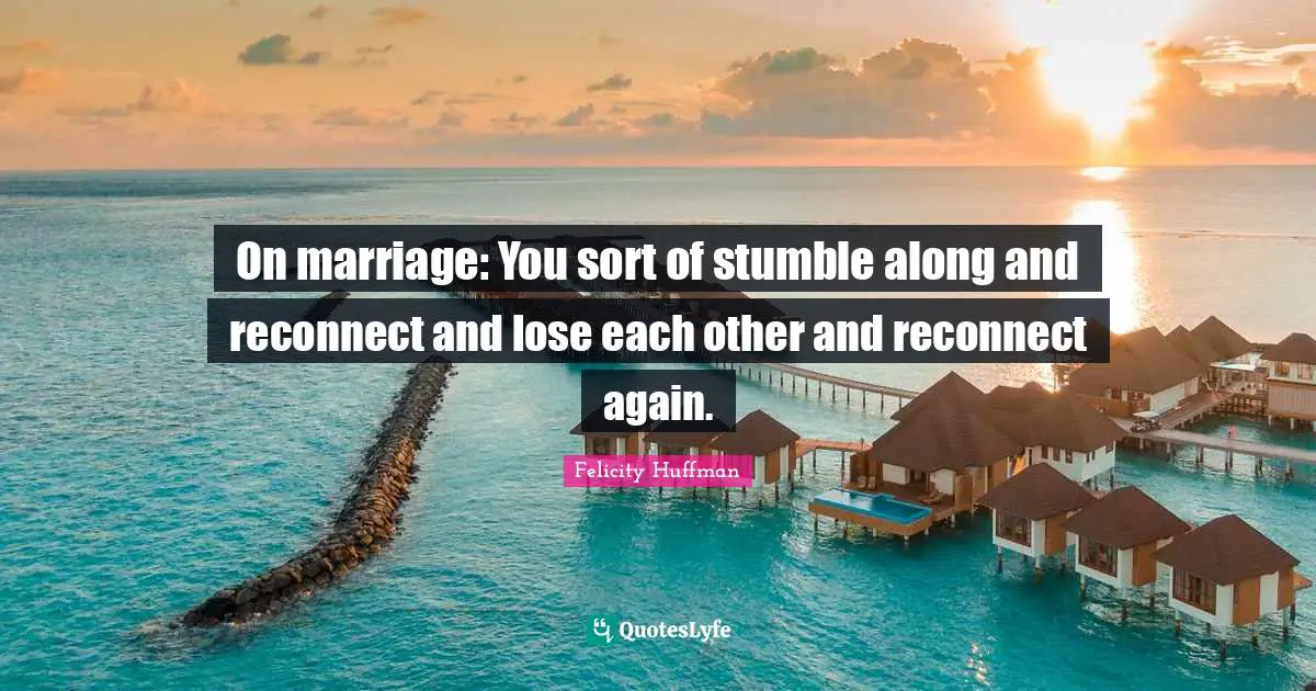 On marriage: You sort of stumble along and reconnect and lose each other and reconnect again.