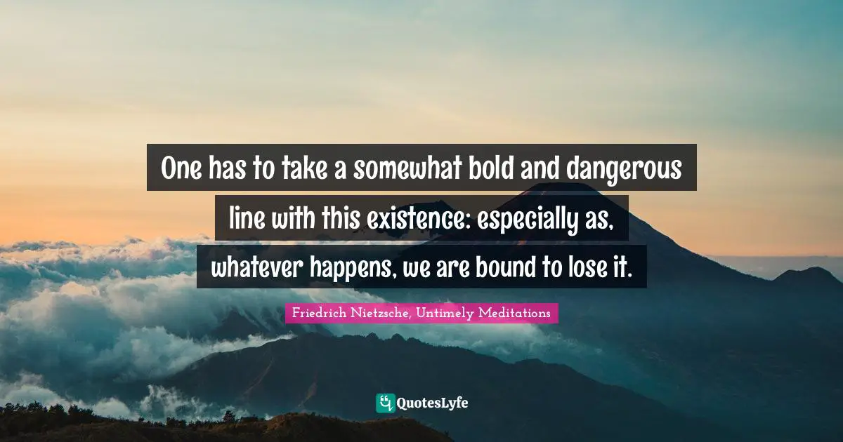 One has to take a somewhat bold and dangerous line with this existence: especially as, whatever happens, we are bound to lose it.