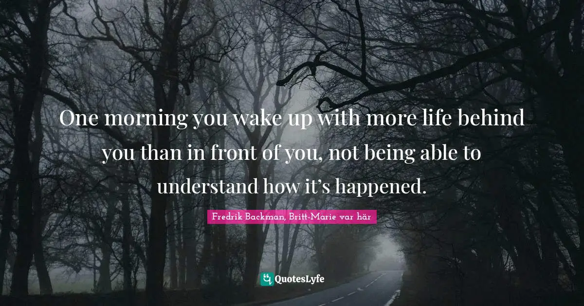 One morning you wake up with more life behind you than in front of you, not being able to understand how it’s happened.
