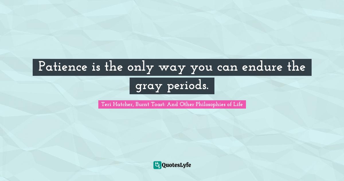 Patience is the only way you can endure the gray periods.