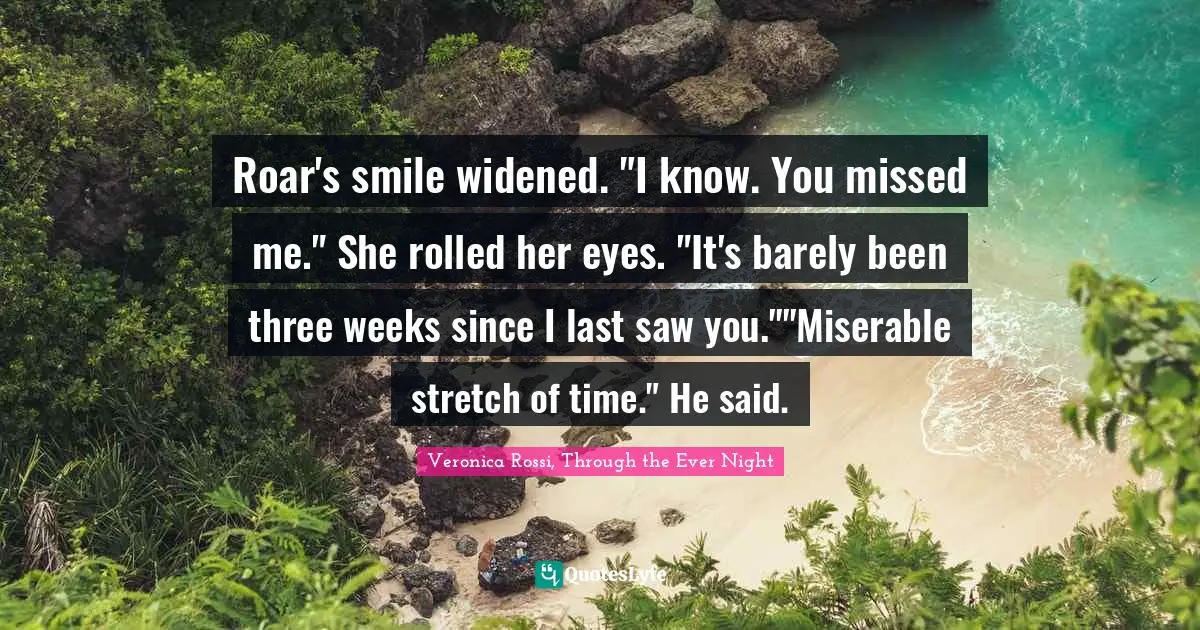 Roar's smile widened. "I know. You missed me." She rolled her eyes. "It's barely been three weeks since I last saw you.""Miserable stretch of time." He said.