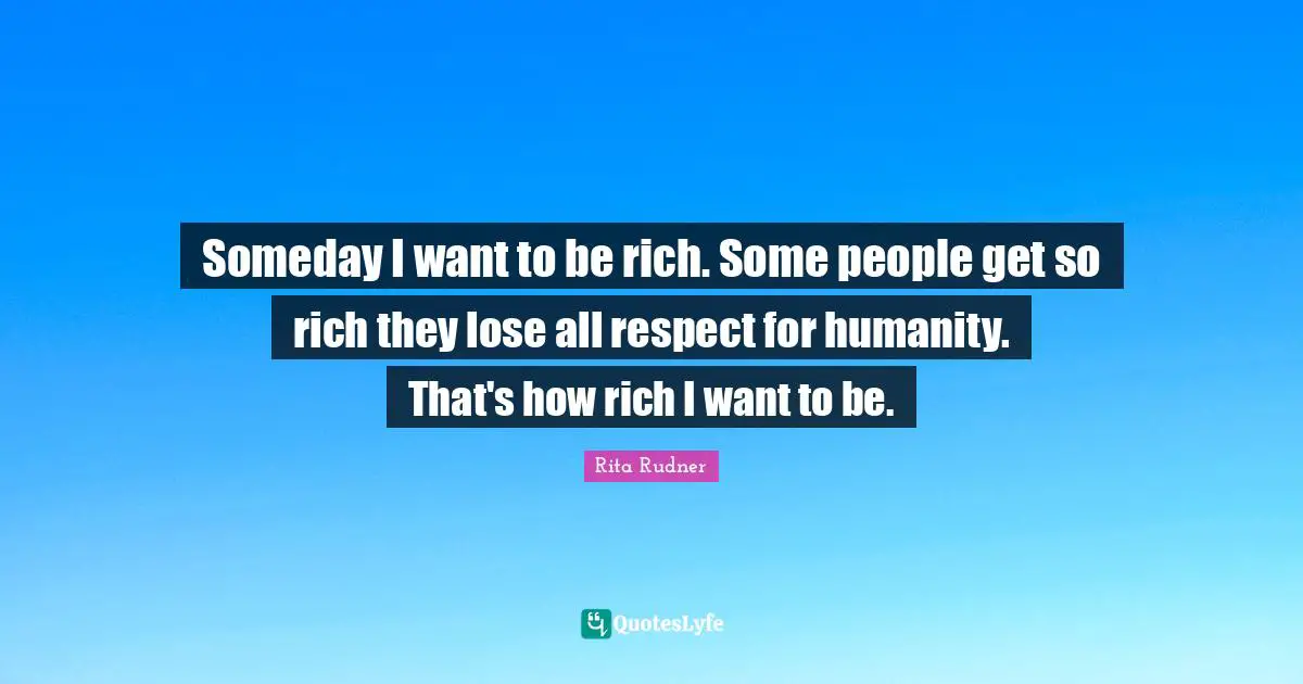 Someday I want to be rich. Some people get so rich they lose all respect for humanity. That's how rich I want to be.