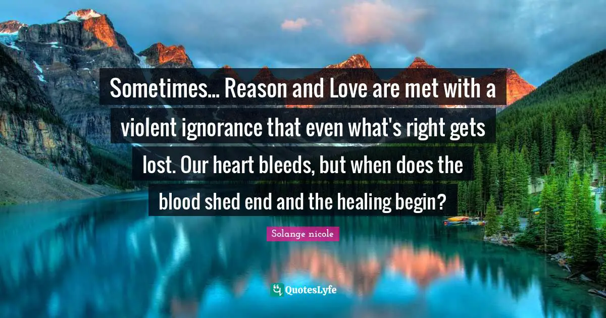 Solange Nicole Quotes: "Sometimes... Reason and Love are met with a violent ignorance that even what's right gets lost. Our heart bleeds, but when does the blood shed end and the healing begin?"