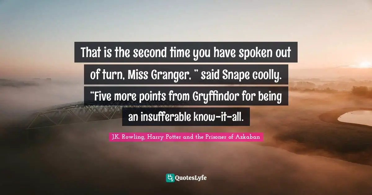 That is the second time you have spoken out of turn, Miss Granger, ” said Snape coolly. “Five more points from Gryffindor for being an insufferable know-it-all.