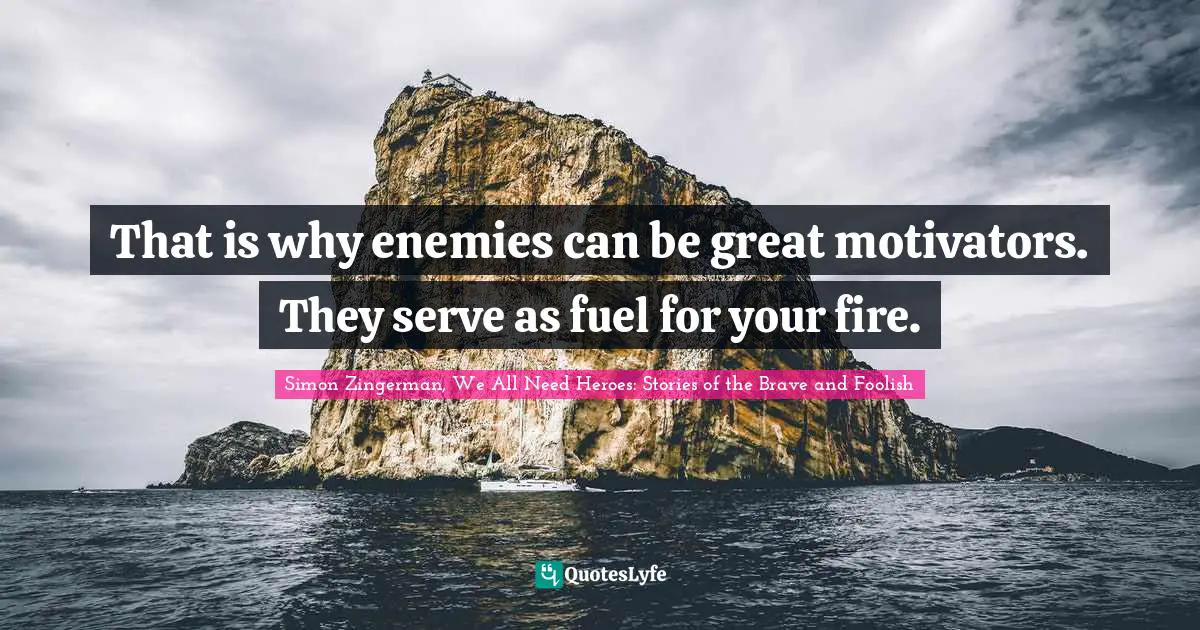That is why enemies can be great motivators. They serve as fuel for your fire.