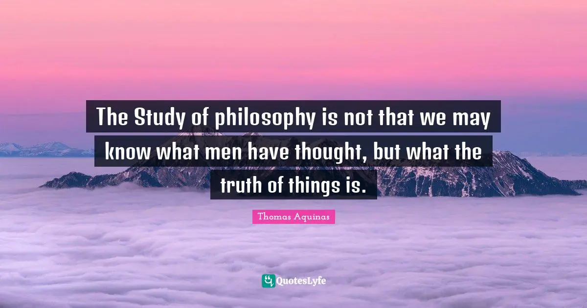 The Study of philosophy is not that we may know what men have thought, but what the truth of things is.