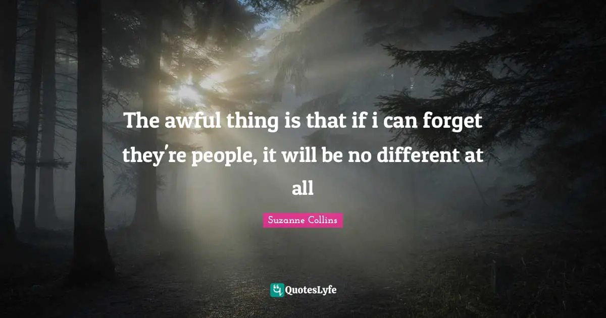 The awful thing is that if i can forget they're people, it will be no different at all