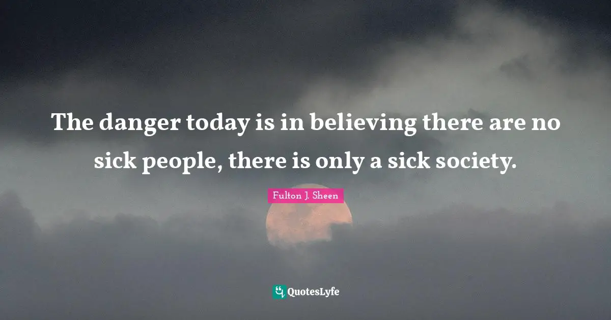 The danger today is in believing there are no sick people, there is only a sick society.