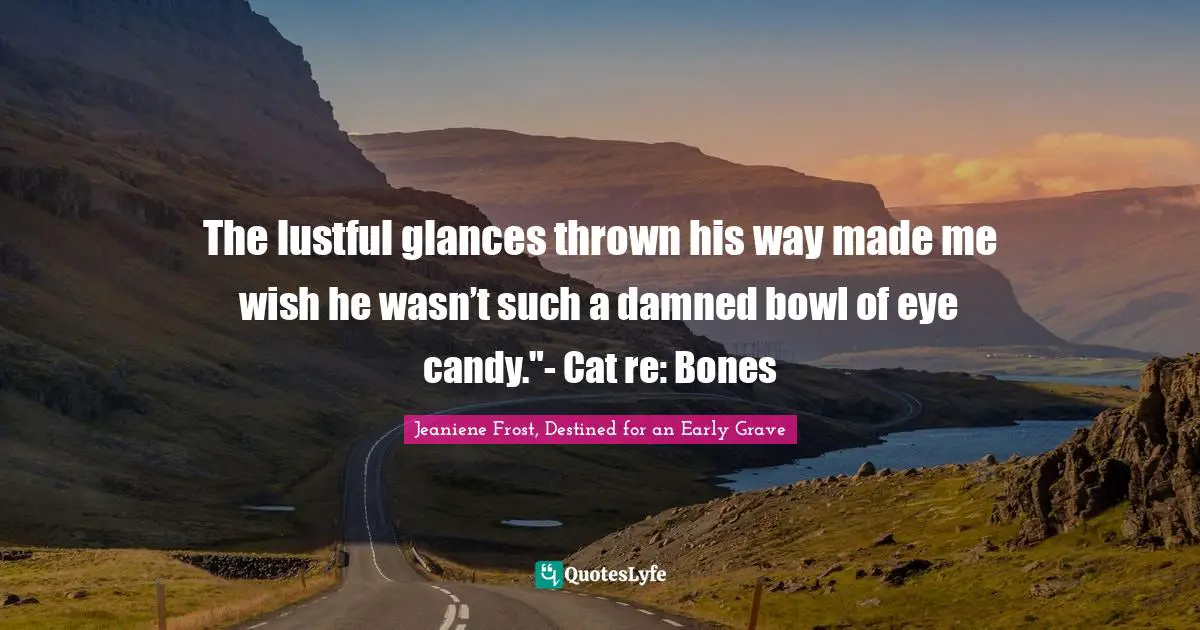 The lustful glances thrown his way made me wish he wasn’t such a damned bowl of eye candy."- Cat re: Bones