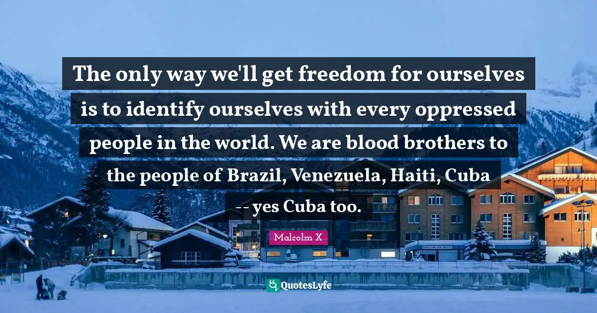 Malcolm X Quotes: The only way we'll get freedom for ourselves is to identify ourselves with every oppressed people in the world. We are blood brothers to the people of Brazil, Venezuela, Haiti, Cuba -- yes Cuba too.