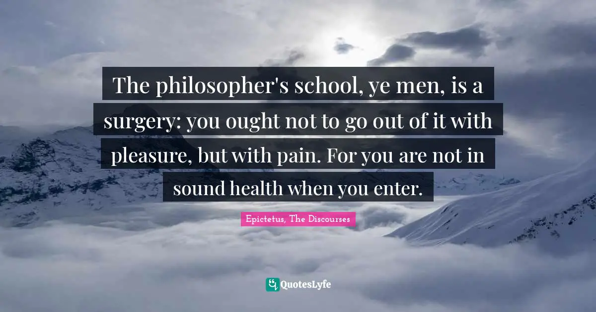 The philosopher's school, ye men, is a surgery: you ought not to go out of it with pleasure, but with pain. For you are not in sound health when you enter.