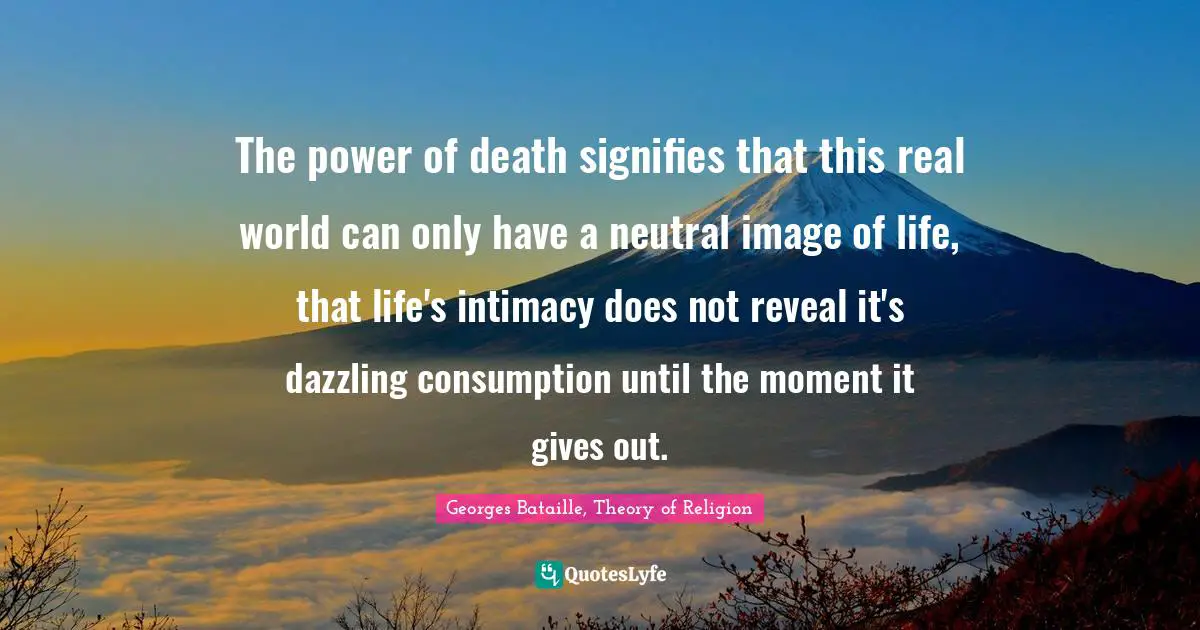 Georges Bataille, Theory of Religion Quotes: The power of death signifies that this real world can only have a neutral image of life, that life's intimacy does not reveal it's dazzling consumption until the moment it gives out.