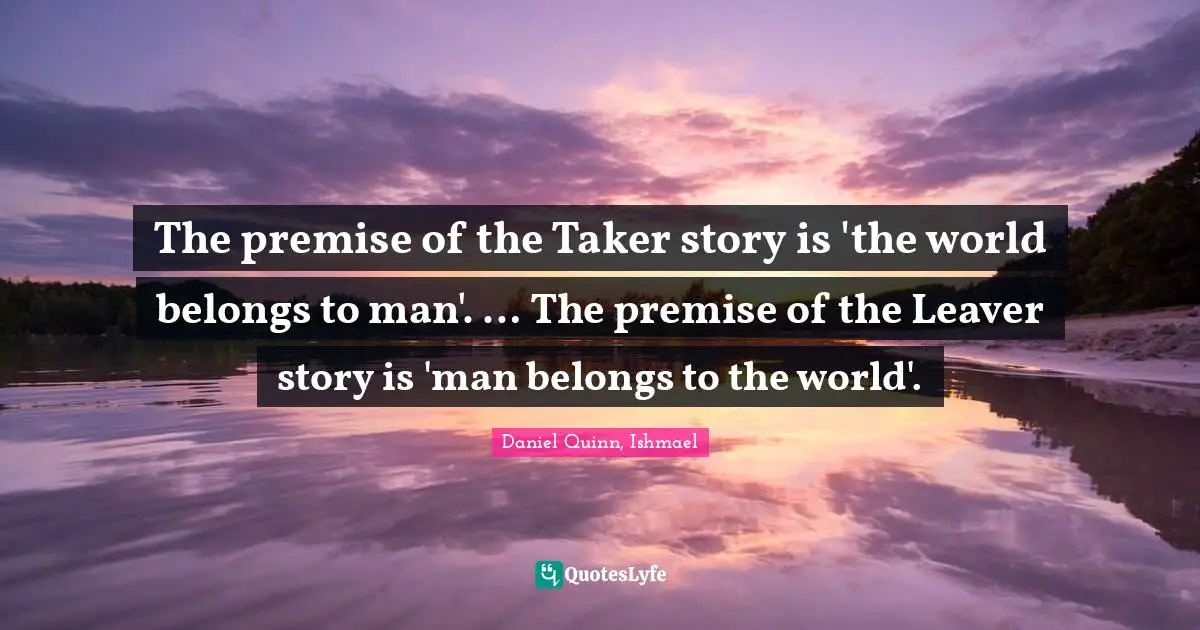 The premise of the Taker story is 'the world belongs to man'. … The premise of the Leaver story is 'man belongs to the world'.