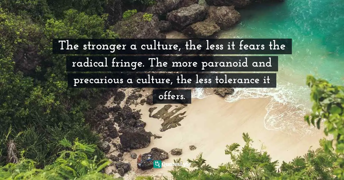 The stronger a culture, the less it fears the radical fringe. The more paranoid and precarious a culture, the less tolerance it offers.
