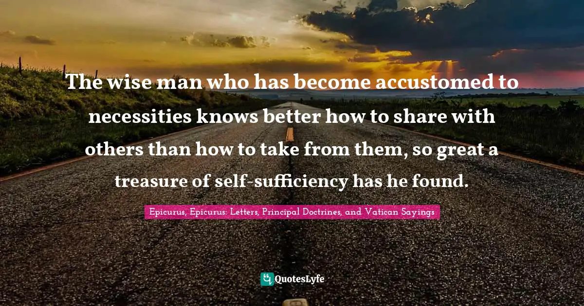 The wise man who has become accustomed to necessities knows better how to share with others than how to take from them, so great a treasure of self-sufficiency has he found.