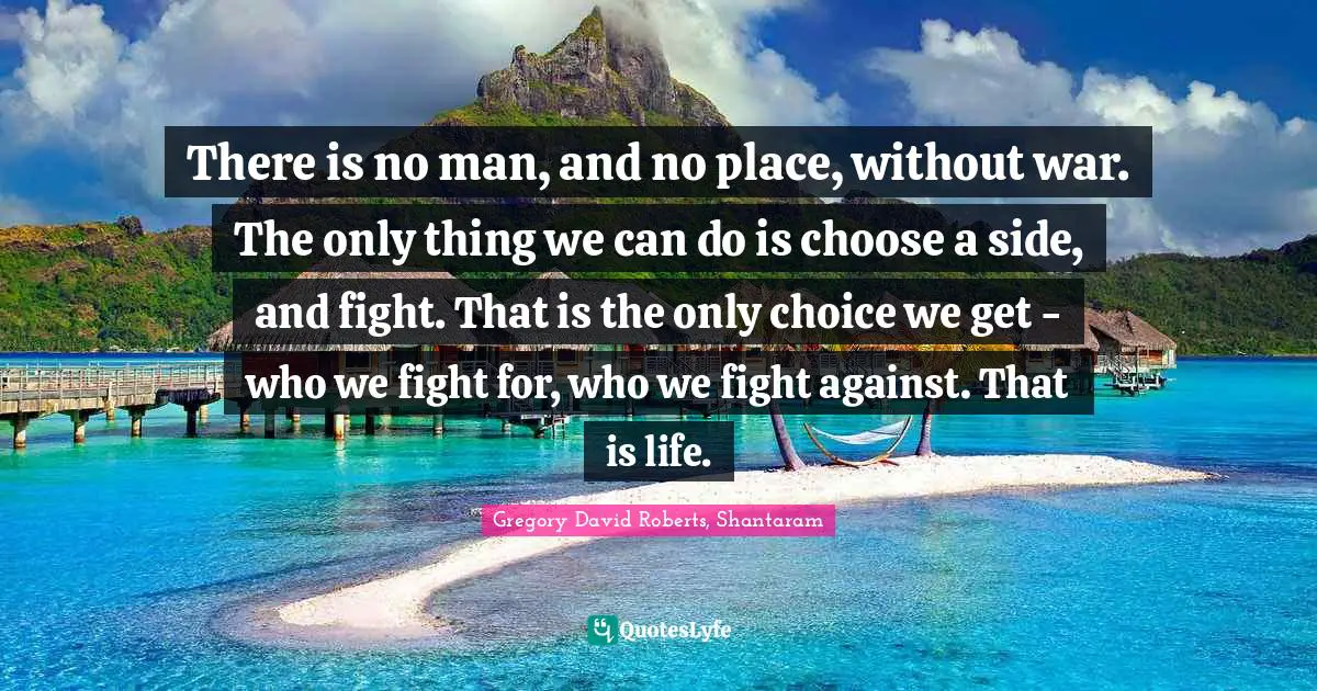 There is no man, and no place, without war. The only thing we can do is choose a side, and fight. That is the only choice we get - who we fight for, who we fight against. That is life.