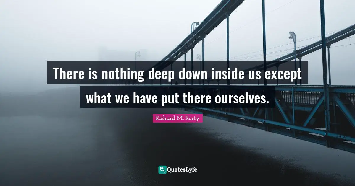 Pragmatism Quotes: "There is nothing deep down inside us except what we have put there ourselves."