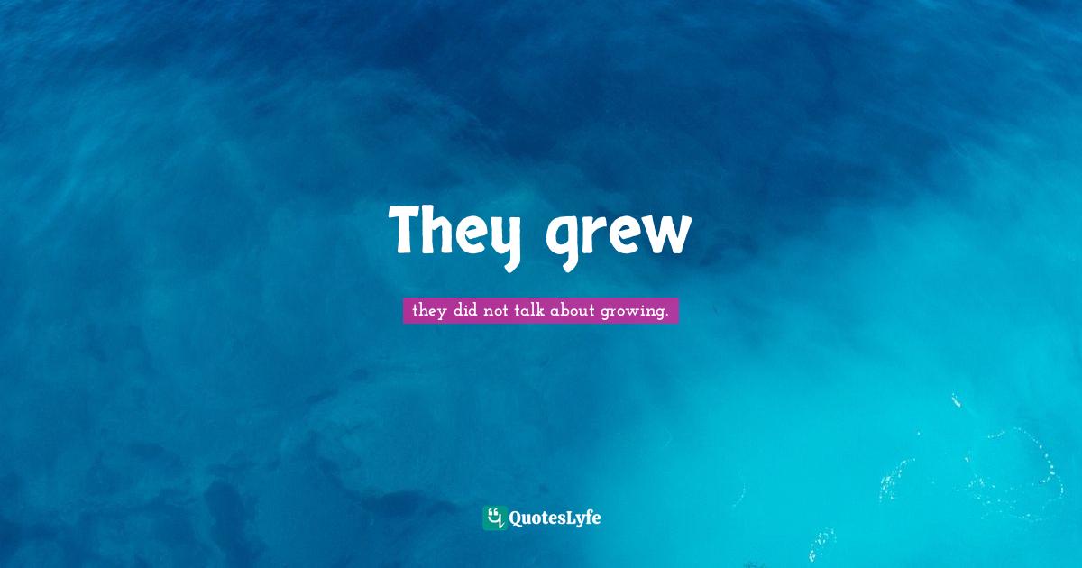 They grew