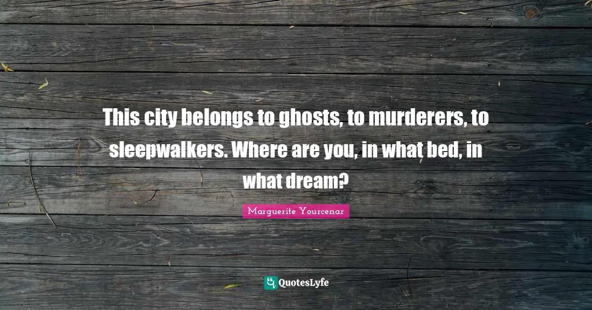 This city belongs to ghosts, to murderers, to sleepwalkers. Where are you, in what bed, in what dream?