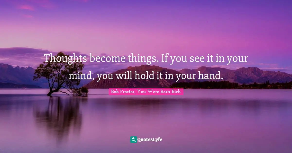 Thoughts become things. If you see it in your mind, you will hold it in your hand.
