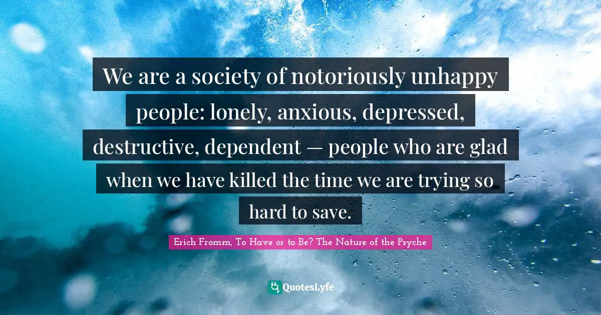 We are a society of notoriously unhappy people: lonely, anxious, depressed, destructive, dependent — people who are glad when we have killed the time we are trying so hard to save.