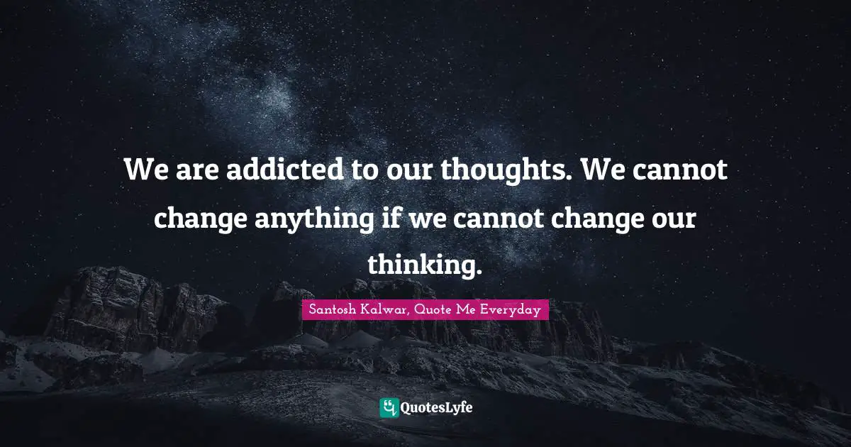 We are addicted to our thoughts. We cannot change anything if we cannot change our thinking.