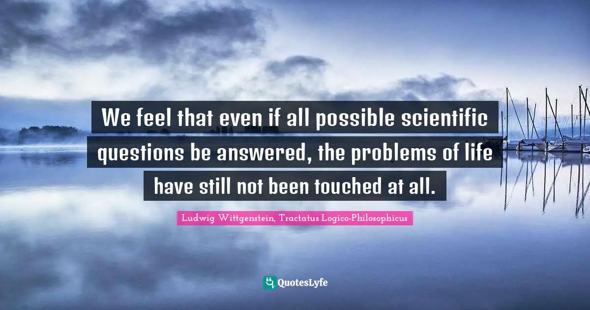 We feel that even if all possible scientific questions be answered, the problems of life have still not been touched at all.