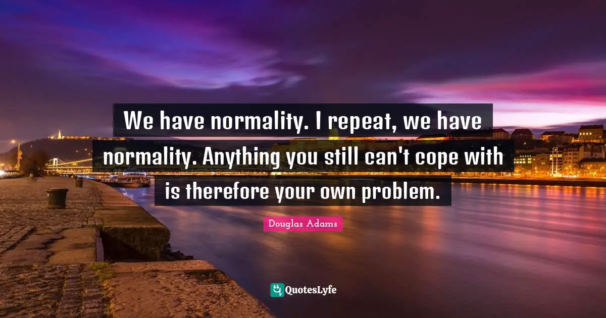 We have normality. I repeat, we have normality. Anything you still can't cope with is therefore your own problem.