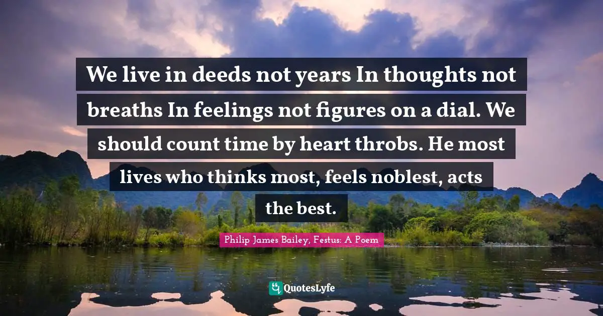Philip James Bailey, Festus: A Poem Quotes: "We live in deeds not years In thoughts not breaths In feelings not figures on a dial. We should count time by heart throbs. He most lives who thinks most, feels noblest, acts the best."
