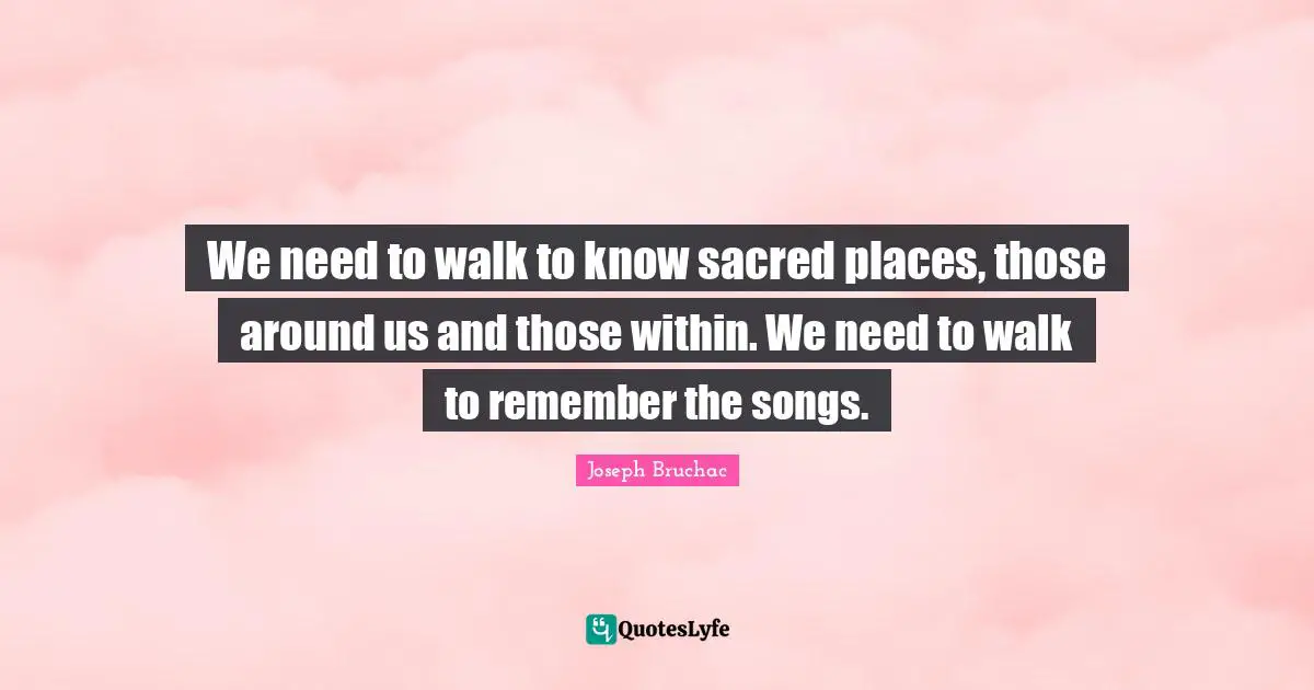 We need to walk to know sacred places, those around us and those within. We need to walk to remember the songs.