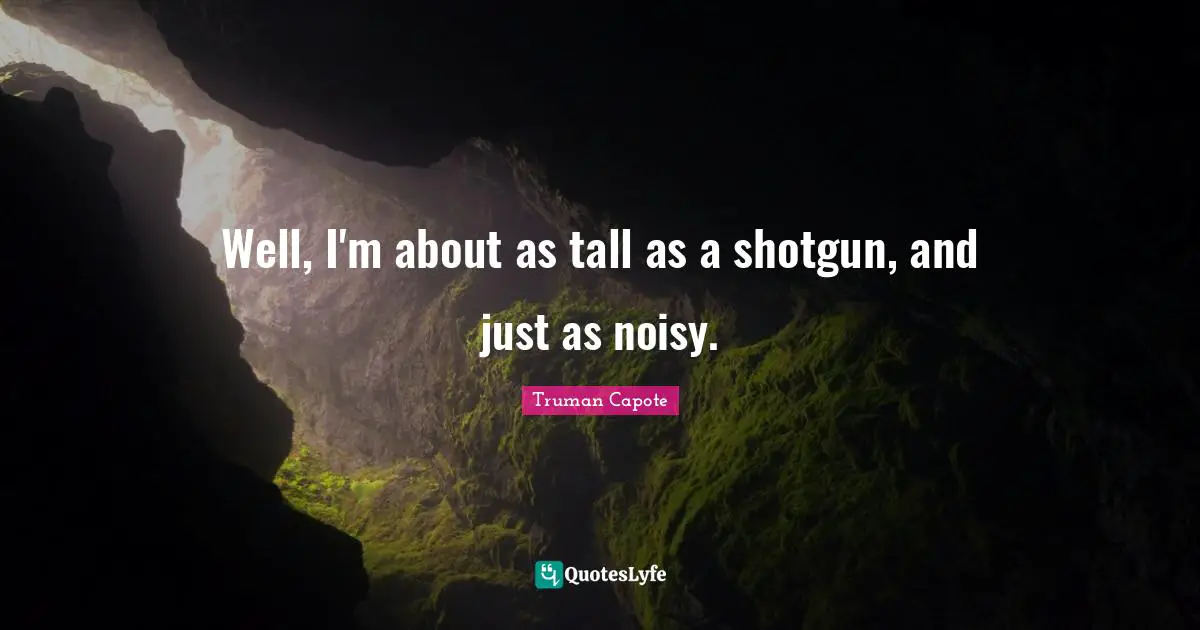 Well, I'm about as tall as a shotgun, and just as noisy.