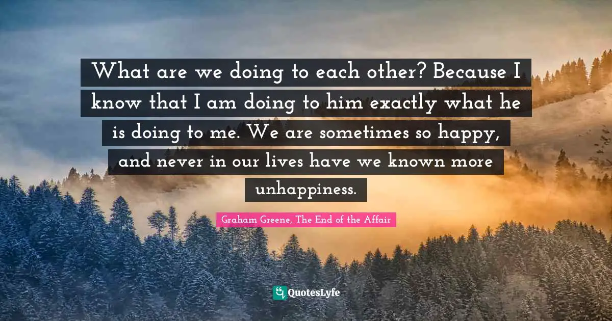 What are we doing to each other? Because I know that I am doing to him exactly what he is doing to me. We are sometimes so happy, and never in our lives have we known more unhappiness.