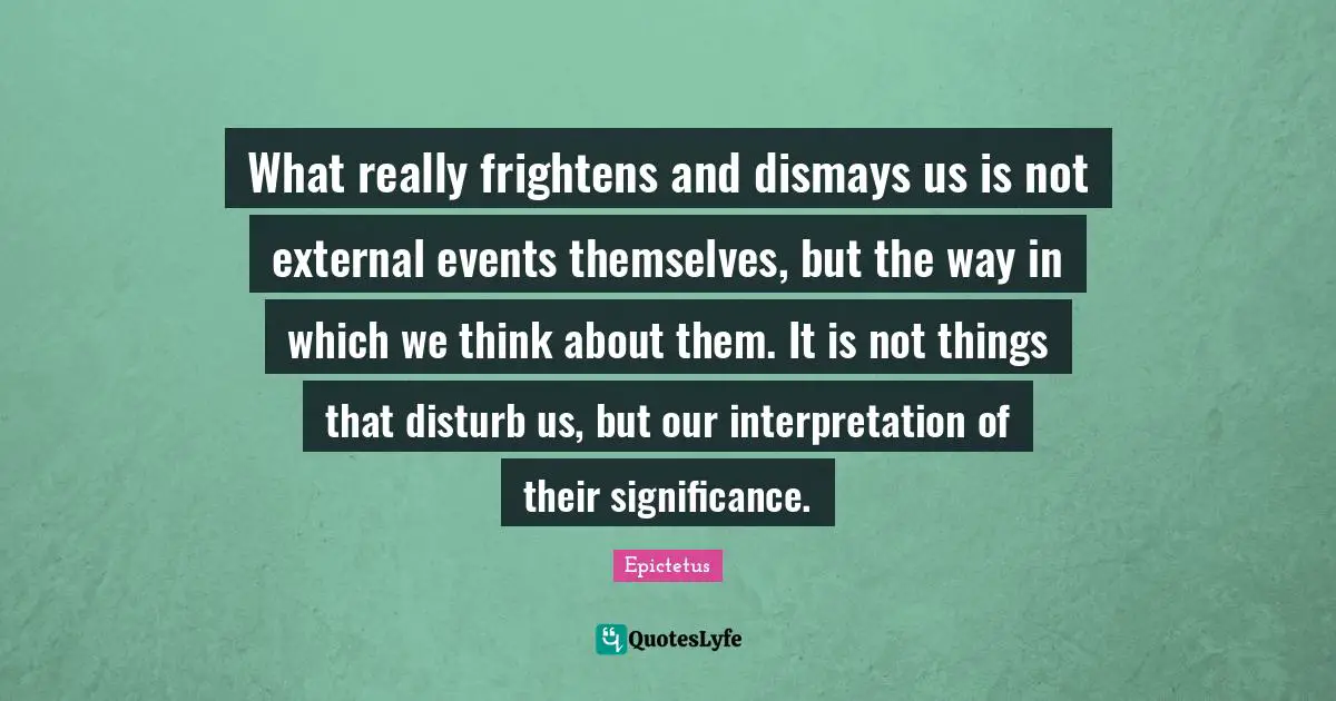 What really frightens and dismays us is not external events themselves, but the way in which we think about them. It is not things that disturb us, but our interpretation of their significance.