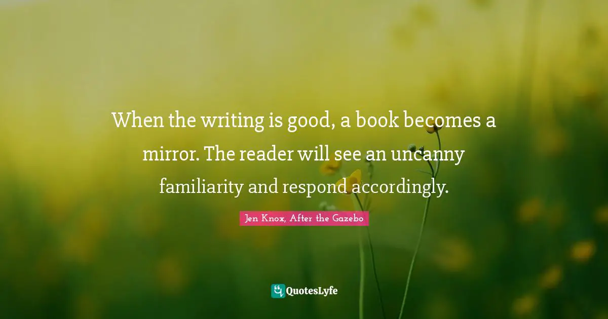 When the writing is good, a book becomes a mirror. The reader will see an uncanny familiarity and respond accordingly.