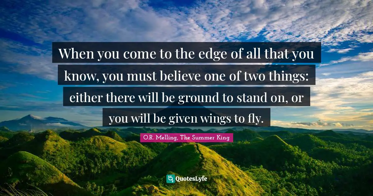 When you come to the edge of all that you know, you must believe one of two things: either there will be ground to stand on, or you will be given wings to fly.