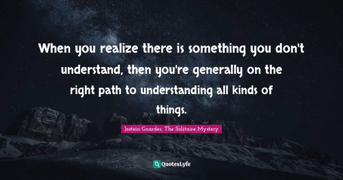 When you realize there is something you don't understand, then you're generally on the right path to understanding all kinds of things.