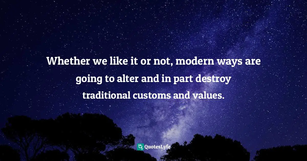 Whether we like it or not, modern ways are going to alter and in part destroy traditional customs and values.