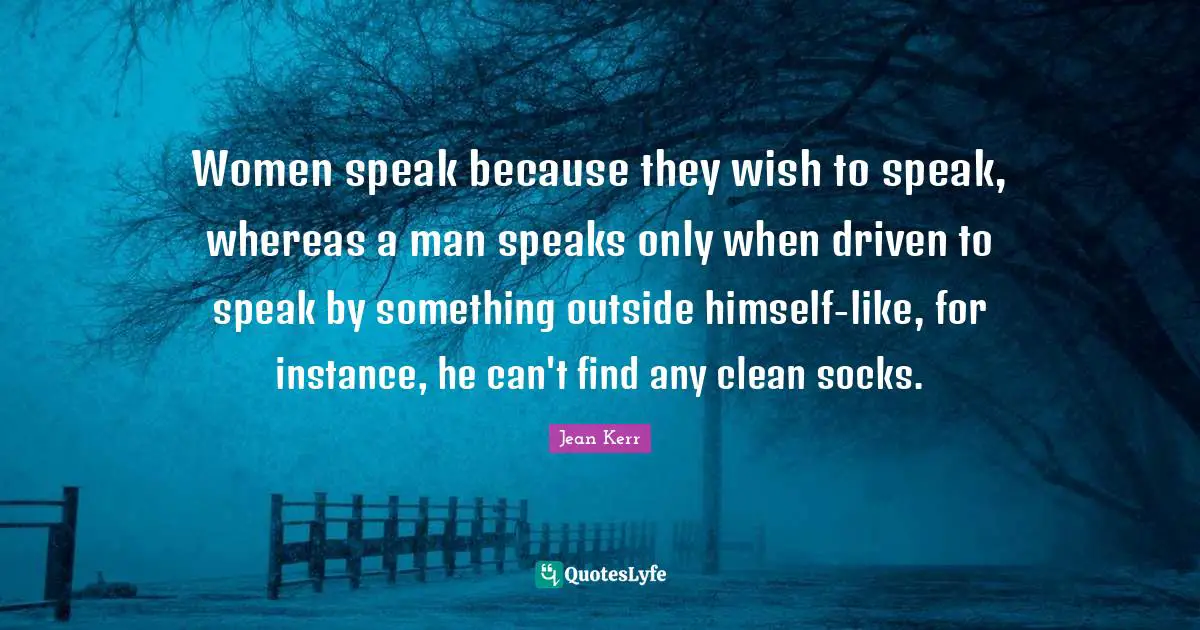 Women speak because they wish to speak, whereas a man speaks only when driven to speak by something outside himself-like, for instance, he can't find any clean socks.