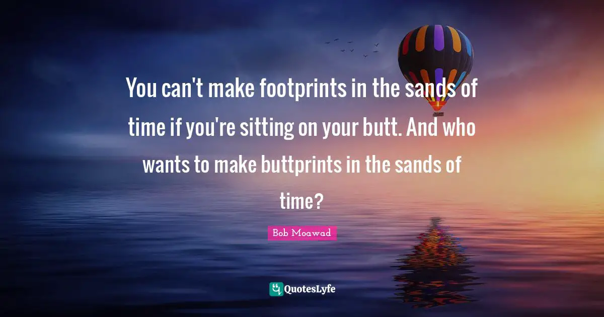 You can't make footprints in the sands of time if you're sitting on your butt. And who wants to make buttprints in the sands of time?