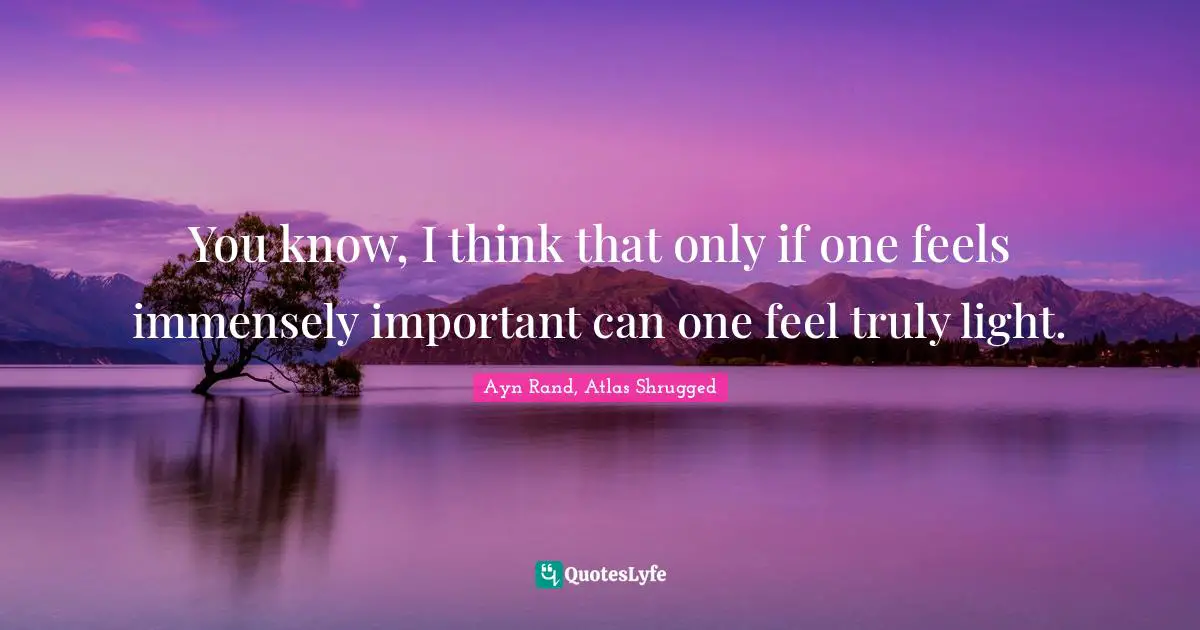 Ayn Rand, Atlas Shrugged Quotes: "You know, I think that only if one feels immensely important can one feel truly light."