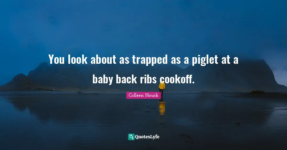 You look about as trapped as a piglet at a baby back ribs cookoff.
