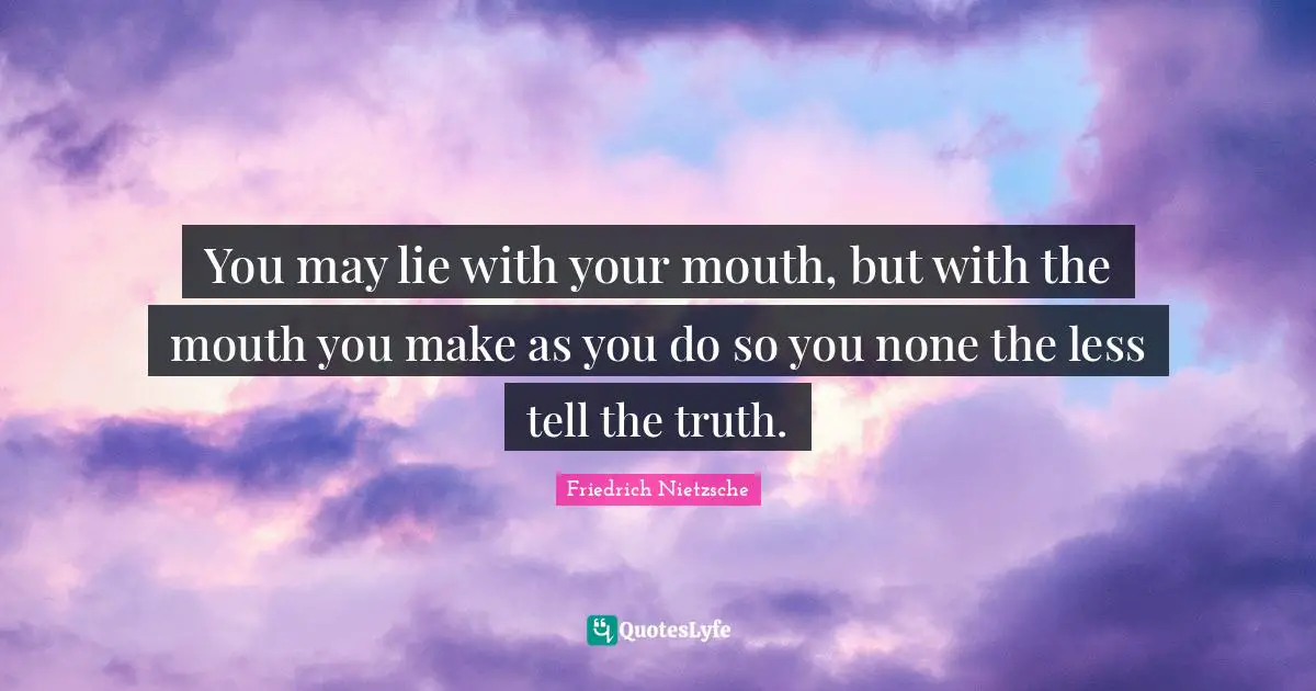 You may lie with your mouth, but with the mouth you make as you do so you none the less tell the truth.