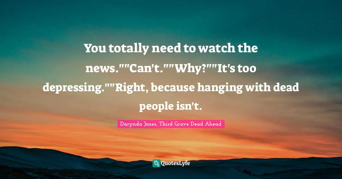 You totally need to watch the news.""Can't.""Why?""It's too depressing.""Right, because hanging with dead people isn't.