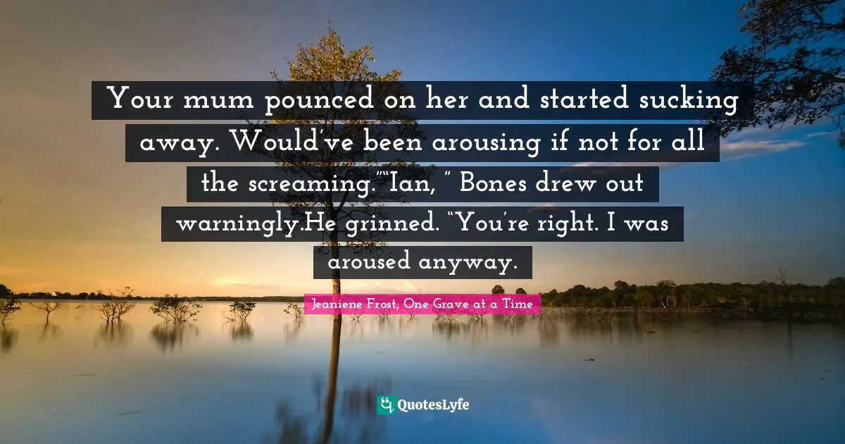 Your mum pounced on her and started sucking away. Would’ve been arousing if not for all the screaming.”“Ian, ” Bones drew out warningly.He grinned. “You’re right. I was aroused anyway.