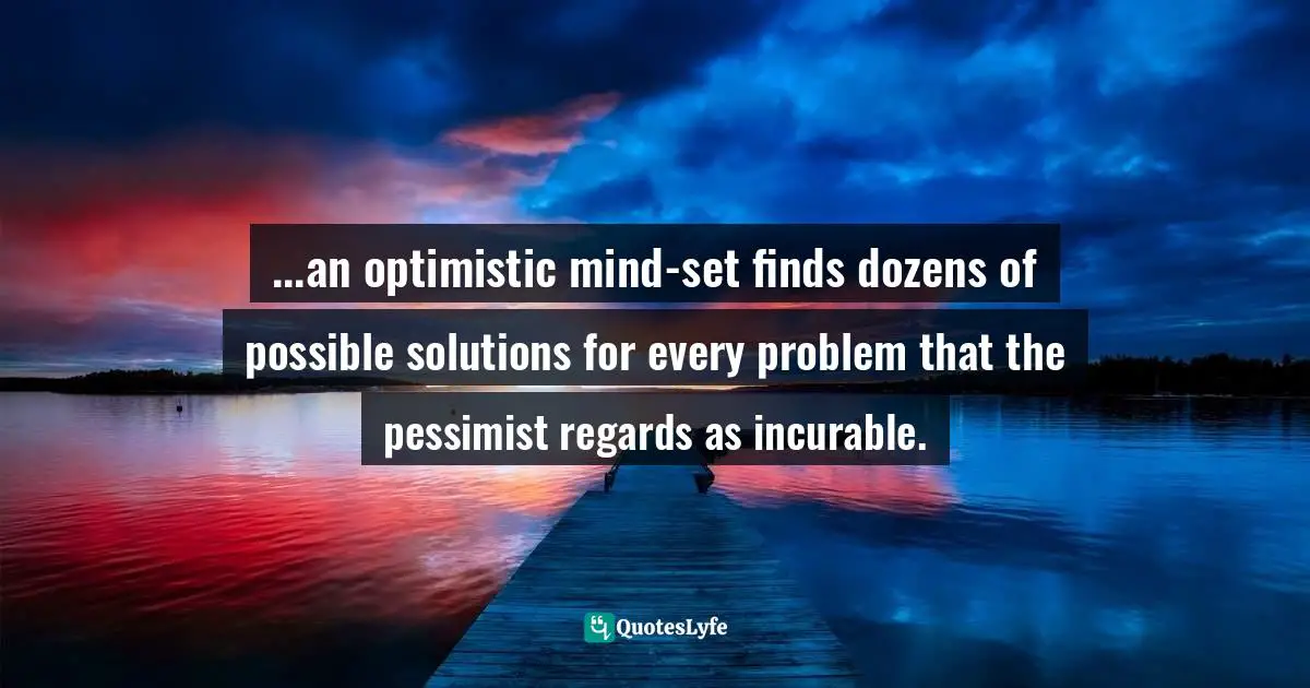 ...an optimistic mind-set finds dozens of possible solutions for every problem that the pessimist regards as incurable.